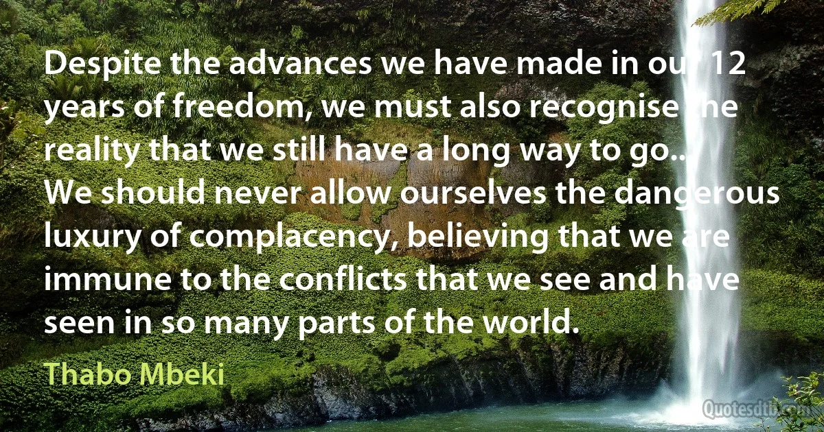 Despite the advances we have made in our 12 years of freedom, we must also recognise the reality that we still have a long way to go... We should never allow ourselves the dangerous luxury of complacency, believing that we are immune to the conflicts that we see and have seen in so many parts of the world. (Thabo Mbeki)