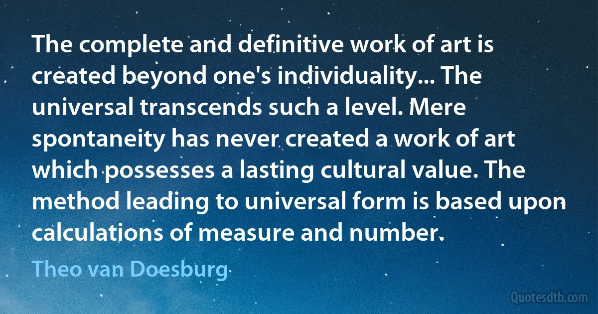 The complete and definitive work of art is created beyond one's individuality... The universal transcends such a level. Mere spontaneity has never created a work of art which possesses a lasting cultural value. The method leading to universal form is based upon calculations of measure and number. (Theo van Doesburg)