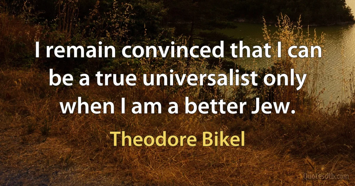 I remain convinced that I can be a true universalist only when I am a better Jew. (Theodore Bikel)