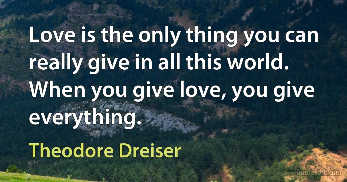 Love is the only thing you can really give in all this world. When you give love, you give everything. (Theodore Dreiser)