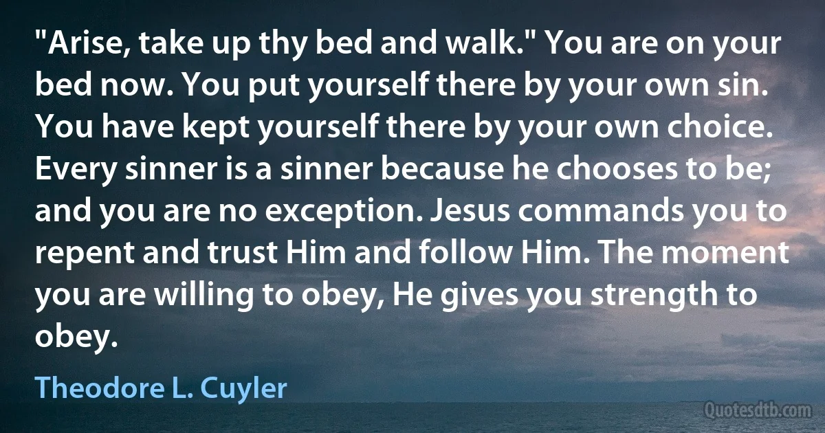 "Arise, take up thy bed and walk." You are on your bed now. You put yourself there by your own sin. You have kept yourself there by your own choice. Every sinner is a sinner because he chooses to be; and you are no exception. Jesus commands you to repent and trust Him and follow Him. The moment you are willing to obey, He gives you strength to obey. (Theodore L. Cuyler)