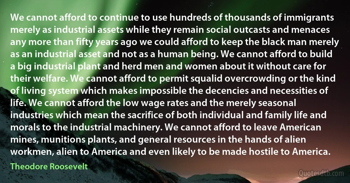 We cannot afford to continue to use hundreds of thousands of immigrants merely as industrial assets while they remain social outcasts and menaces any more than fifty years ago we could afford to keep the black man merely as an industrial asset and not as a human being. We cannot afford to build a big industrial plant and herd men and women about it without care for their welfare. We cannot afford to permit squalid overcrowding or the kind of living system which makes impossible the decencies and necessities of life. We cannot afford the low wage rates and the merely seasonal industries which mean the sacrifice of both individual and family life and morals to the industrial machinery. We cannot afford to leave American mines, munitions plants, and general resources in the hands of alien workmen, alien to America and even likely to be made hostile to America. (Theodore Roosevelt)