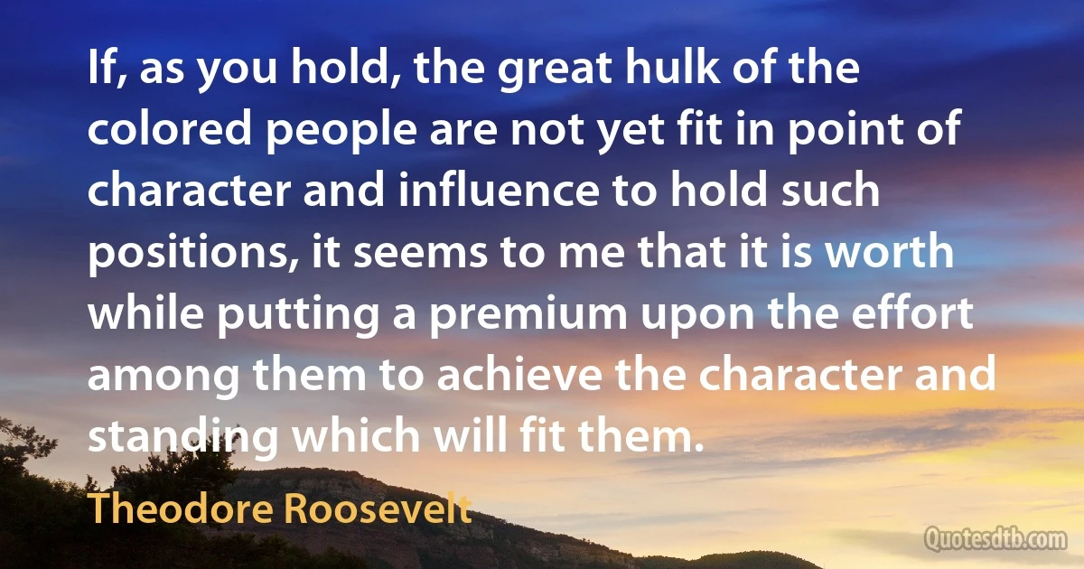 If, as you hold, the great hulk of the colored people are not yet fit in point of character and influence to hold such positions, it seems to me that it is worth while putting a premium upon the effort among them to achieve the character and standing which will fit them. (Theodore Roosevelt)