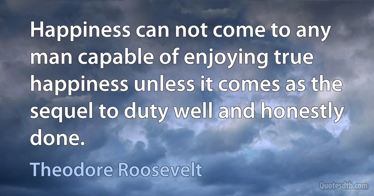 Happiness can not come to any man capable of enjoying true happiness unless it comes as the sequel to duty well and honestly done. (Theodore Roosevelt)