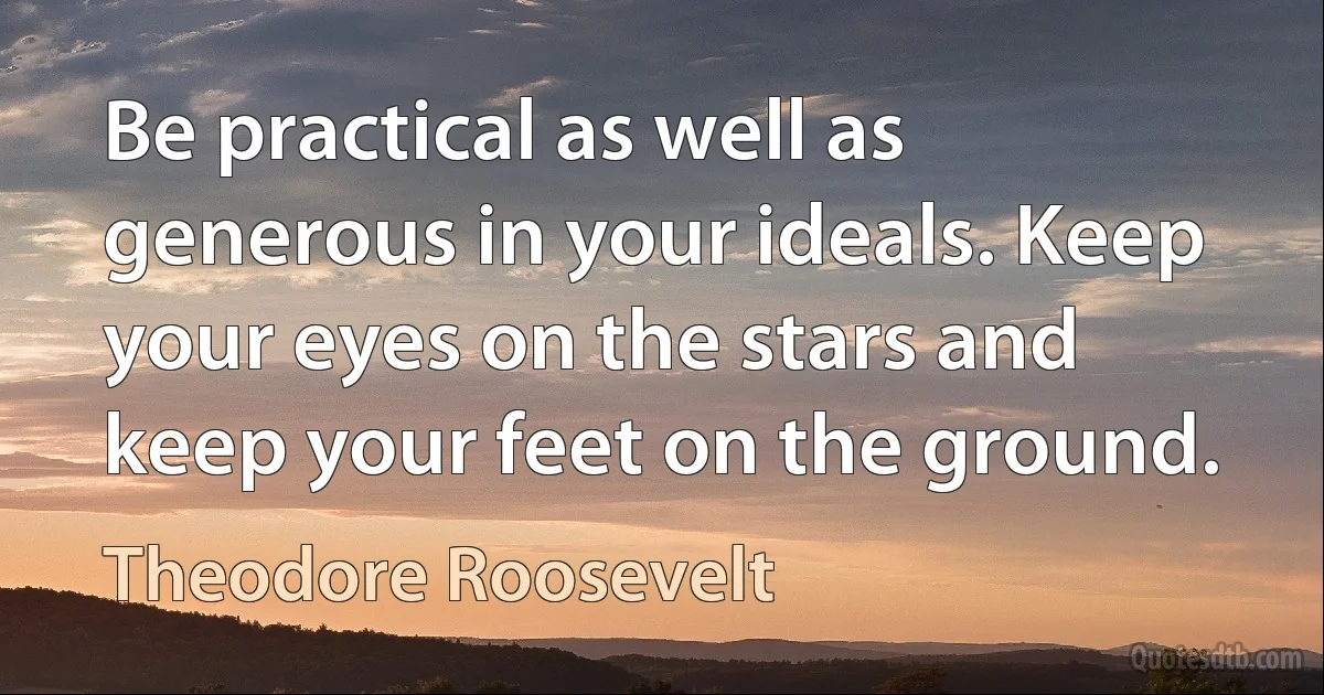 Be practical as well as generous in your ideals. Keep your eyes on the stars and keep your feet on the ground. (Theodore Roosevelt)