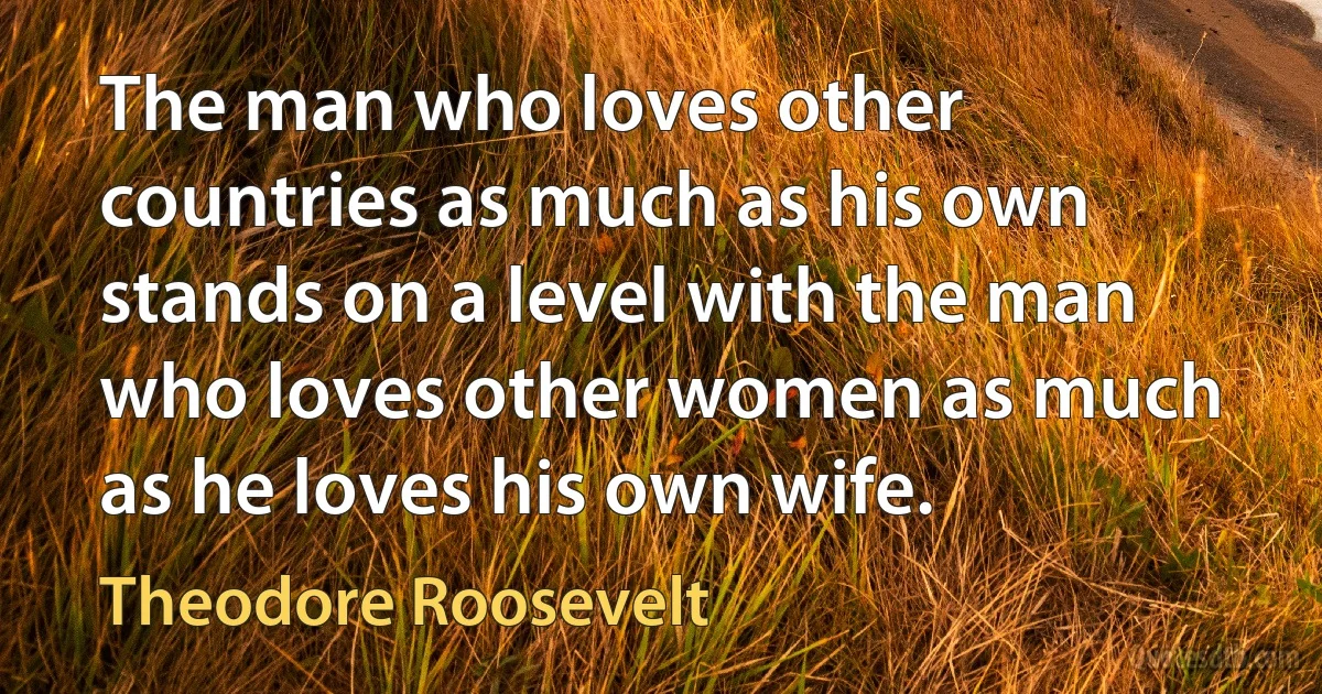 The man who loves other countries as much as his own stands on a level with the man who loves other women as much as he loves his own wife. (Theodore Roosevelt)