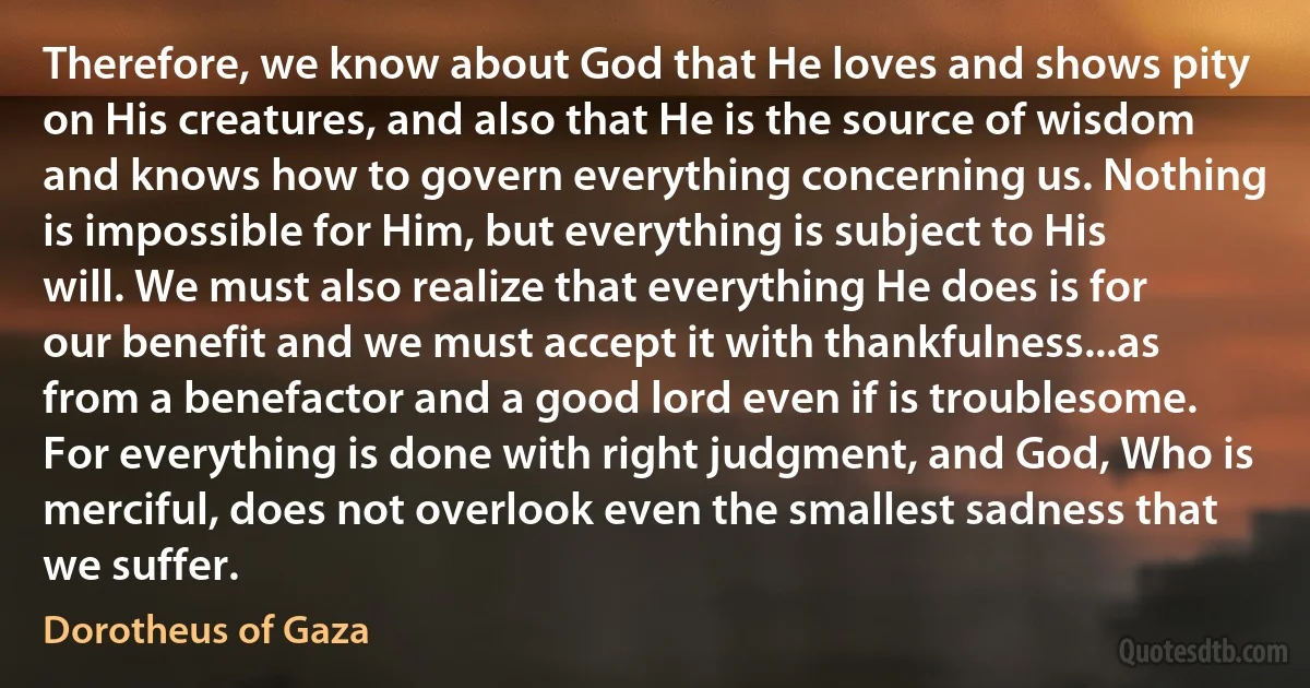 Therefore, we know about God that He loves and shows pity on His creatures, and also that He is the source of wisdom and knows how to govern everything concerning us. Nothing is impossible for Him, but everything is subject to His will. We must also realize that everything He does is for our benefit and we must accept it with thankfulness...as from a benefactor and a good lord even if is troublesome. For everything is done with right judgment, and God, Who is merciful, does not overlook even the smallest sadness that we suffer. (Dorotheus of Gaza)