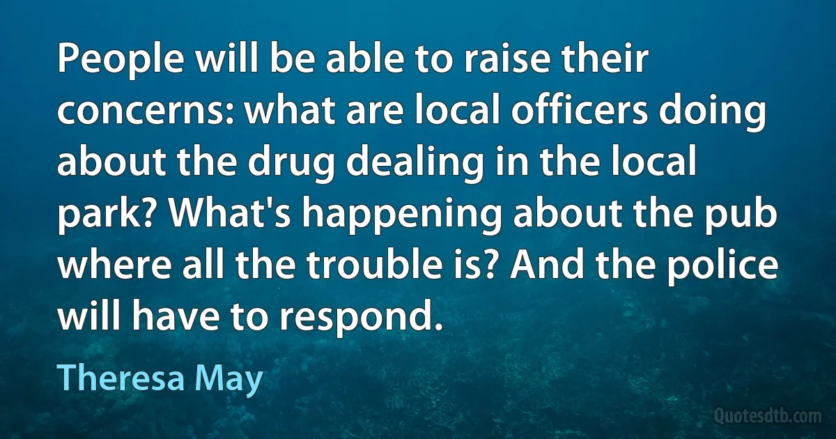 People will be able to raise their concerns: what are local officers doing about the drug dealing in the local park? What's happening about the pub where all the trouble is? And the police will have to respond. (Theresa May)