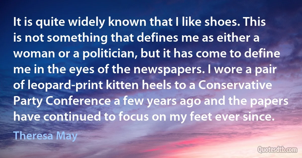 It is quite widely known that I like shoes. This is not something that defines me as either a woman or a politician, but it has come to define me in the eyes of the newspapers. I wore a pair of leopard-print kitten heels to a Conservative Party Conference a few years ago and the papers have continued to focus on my feet ever since. (Theresa May)