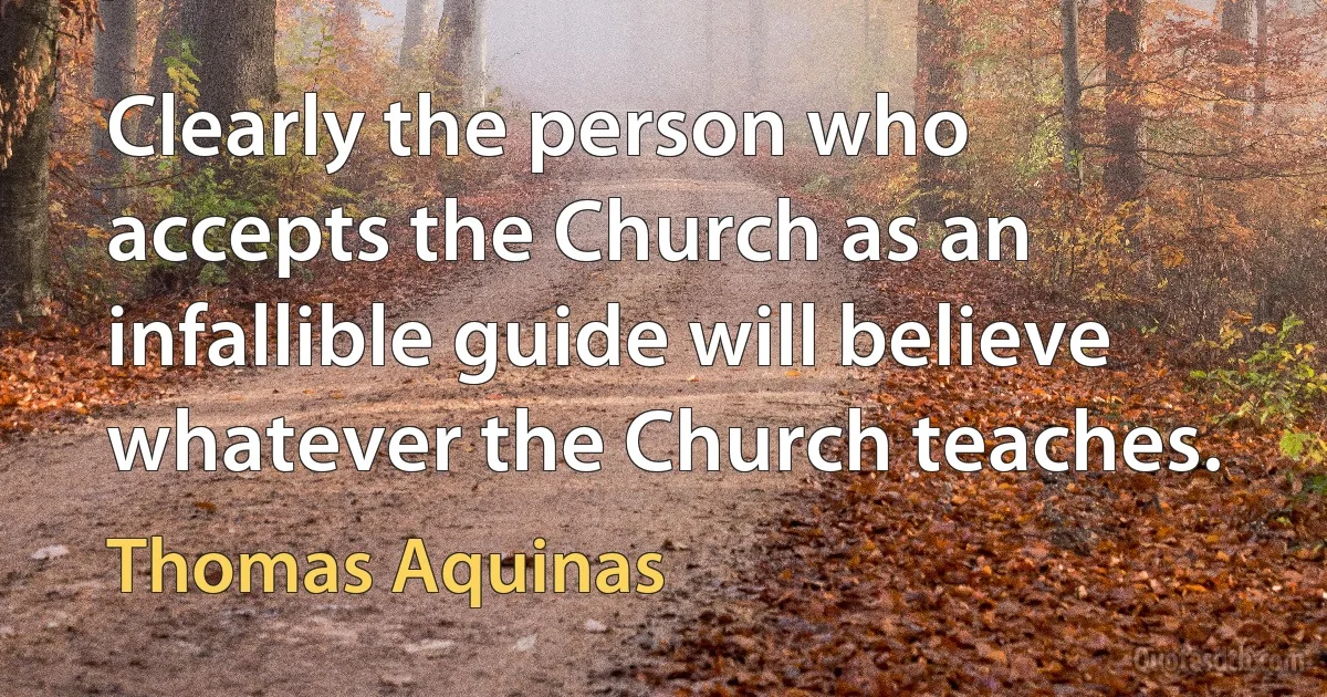 Clearly the person who accepts the Church as an infallible guide will believe whatever the Church teaches. (Thomas Aquinas)