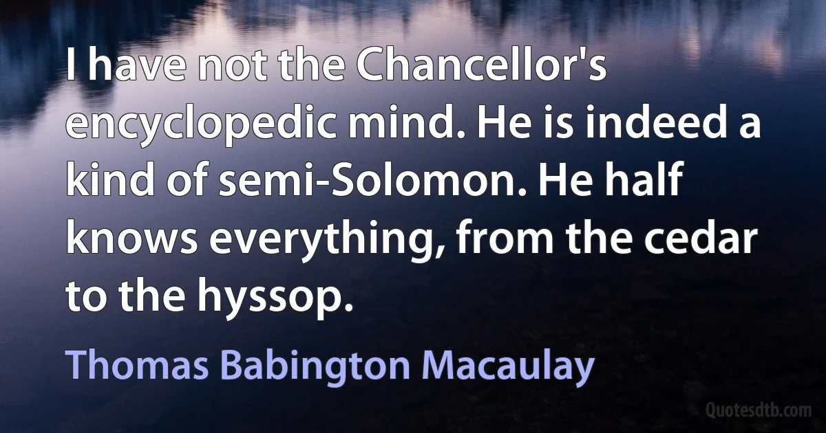 I have not the Chancellor's encyclopedic mind. He is indeed a kind of semi-Solomon. He half knows everything, from the cedar to the hyssop. (Thomas Babington Macaulay)