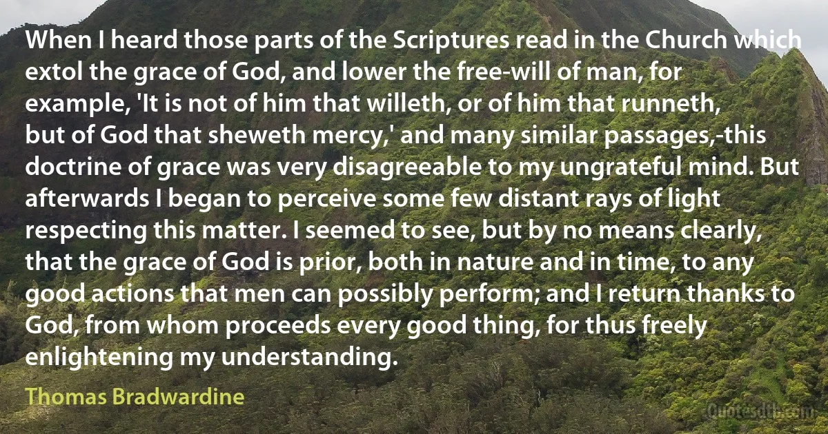 When I heard those parts of the Scriptures read in the Church which extol the grace of God, and lower the free-will of man, for example, 'It is not of him that willeth, or of him that runneth, but of God that sheweth mercy,' and many similar passages,-this doctrine of grace was very disagreeable to my ungrateful mind. But afterwards I began to perceive some few distant rays of light respecting this matter. I seemed to see, but by no means clearly, that the grace of God is prior, both in nature and in time, to any good actions that men can possibly perform; and I return thanks to God, from whom proceeds every good thing, for thus freely enlightening my understanding. (Thomas Bradwardine)