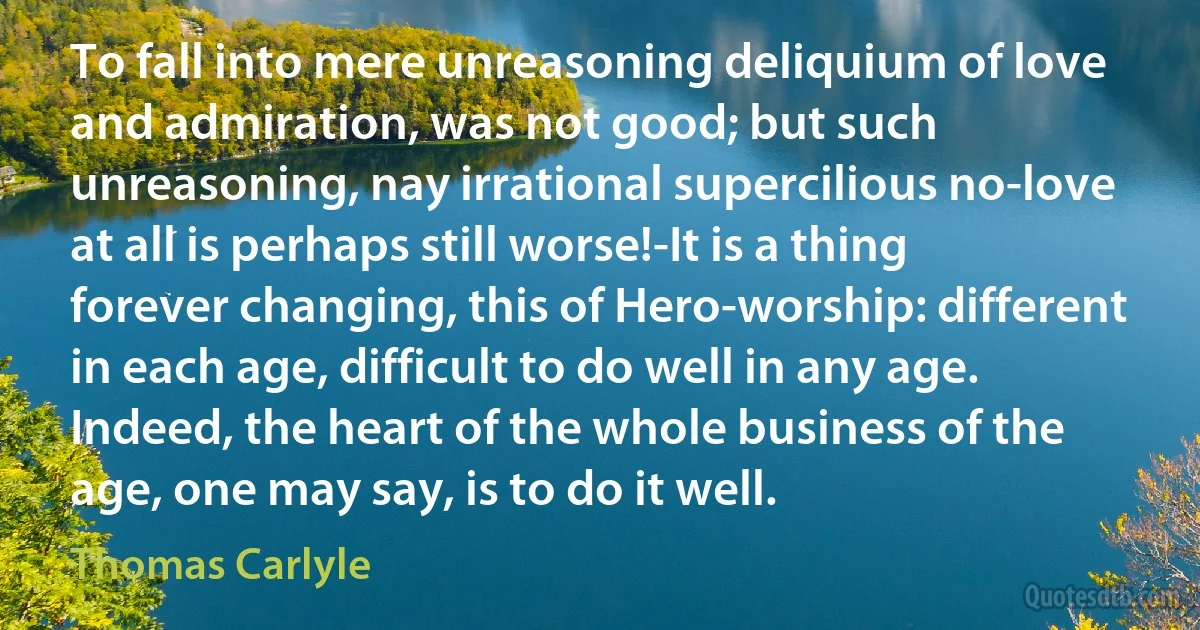 To fall into mere unreasoning deliquium of love and admiration, was not good; but such unreasoning, nay irrational supercilious no-love at all is perhaps still worse!-It is a thing forever changing, this of Hero-worship: different in each age, difficult to do well in any age. Indeed, the heart of the whole business of the age, one may say, is to do it well. (Thomas Carlyle)