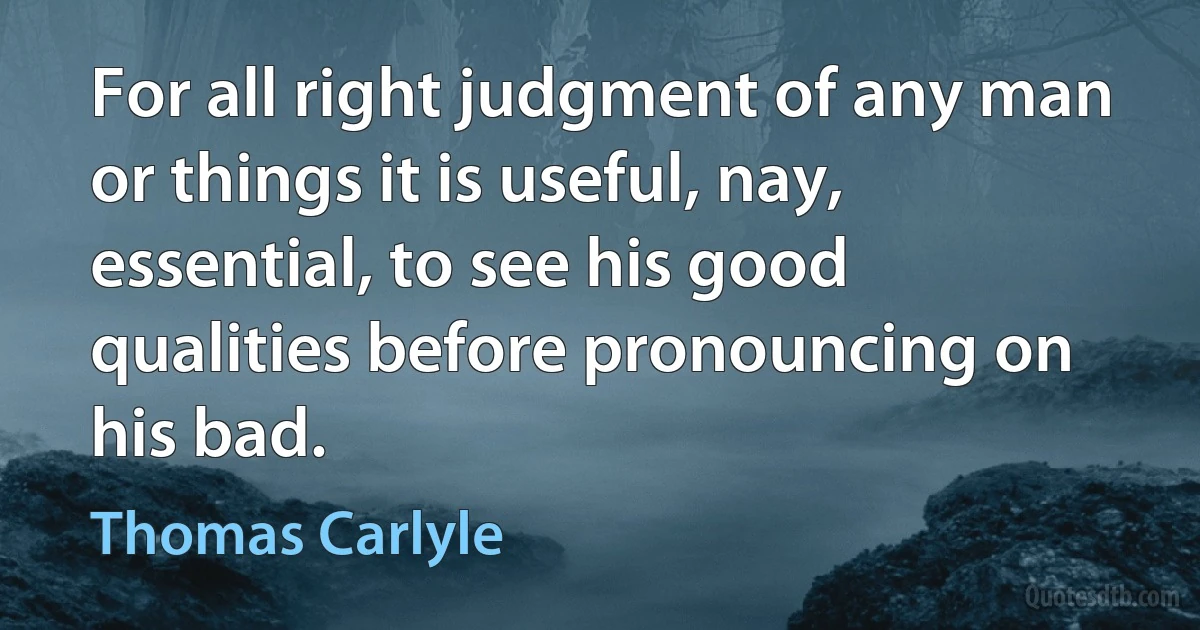 For all right judgment of any man or things it is useful, nay, essential, to see his good qualities before pronouncing on his bad. (Thomas Carlyle)