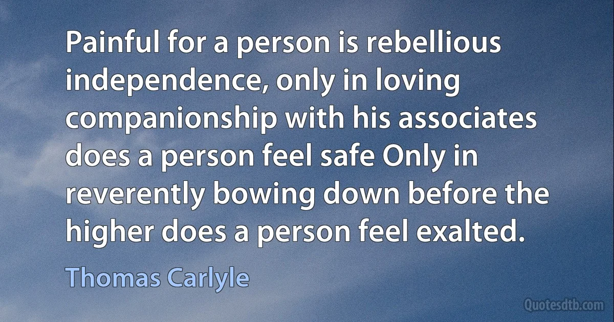 Painful for a person is rebellious independence, only in loving companionship with his associates does a person feel safe Only in reverently bowing down before the higher does a person feel exalted. (Thomas Carlyle)