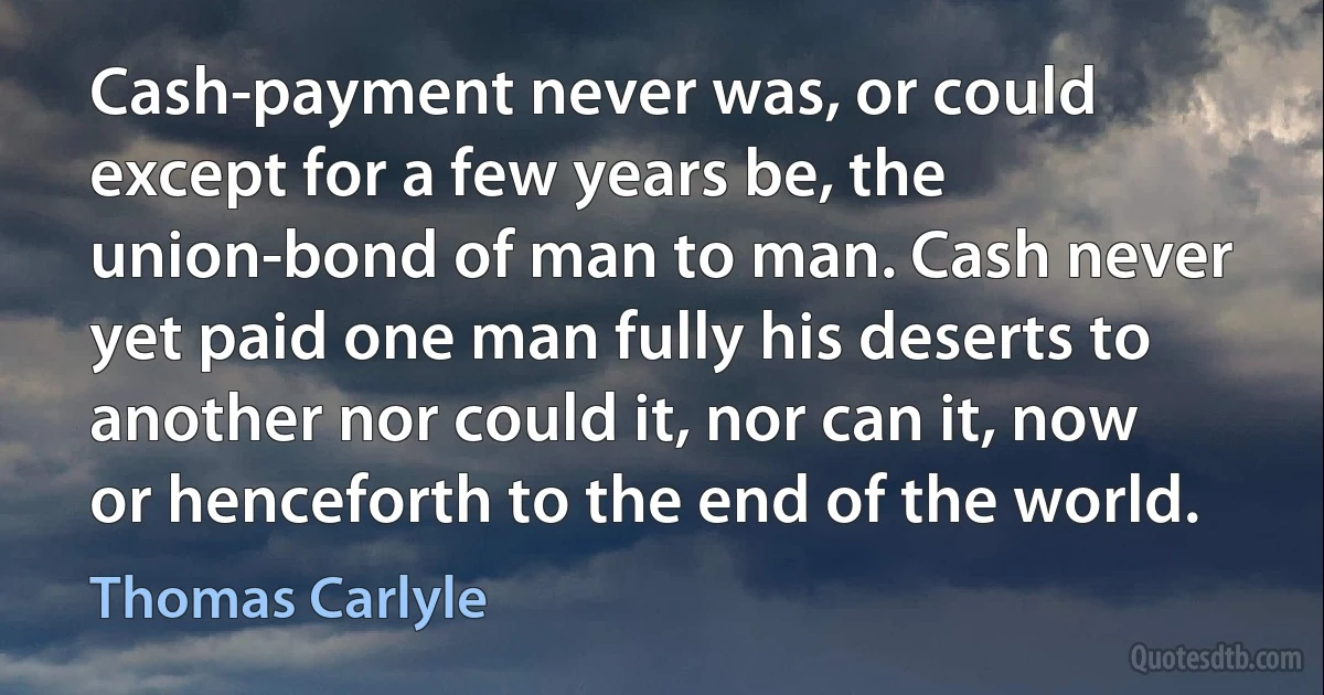 Cash-payment never was, or could except for a few years be, the union-bond of man to man. Cash never yet paid one man fully his deserts to another nor could it, nor can it, now or henceforth to the end of the world. (Thomas Carlyle)