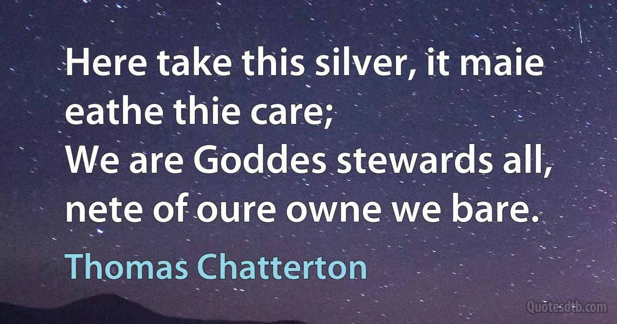 Here take this silver, it maie eathe thie care;
We are Goddes stewards all, nete of oure owne we bare. (Thomas Chatterton)