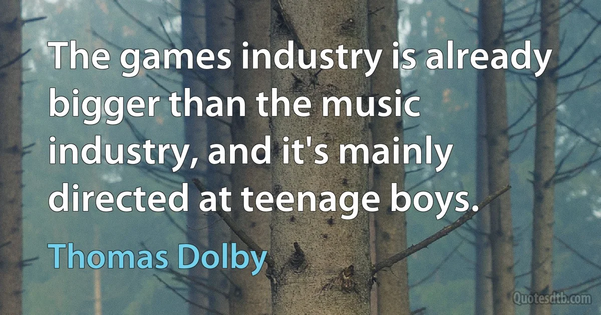 The games industry is already bigger than the music industry, and it's mainly directed at teenage boys. (Thomas Dolby)