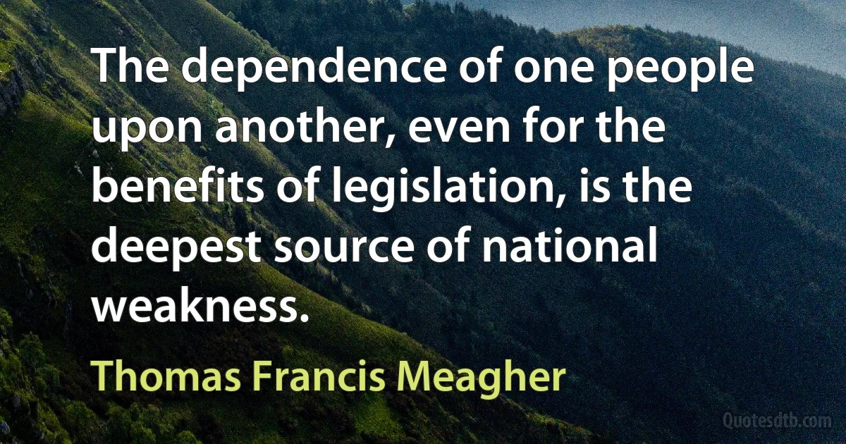 The dependence of one people upon another, even for the benefits of legislation, is the deepest source of national weakness. (Thomas Francis Meagher)