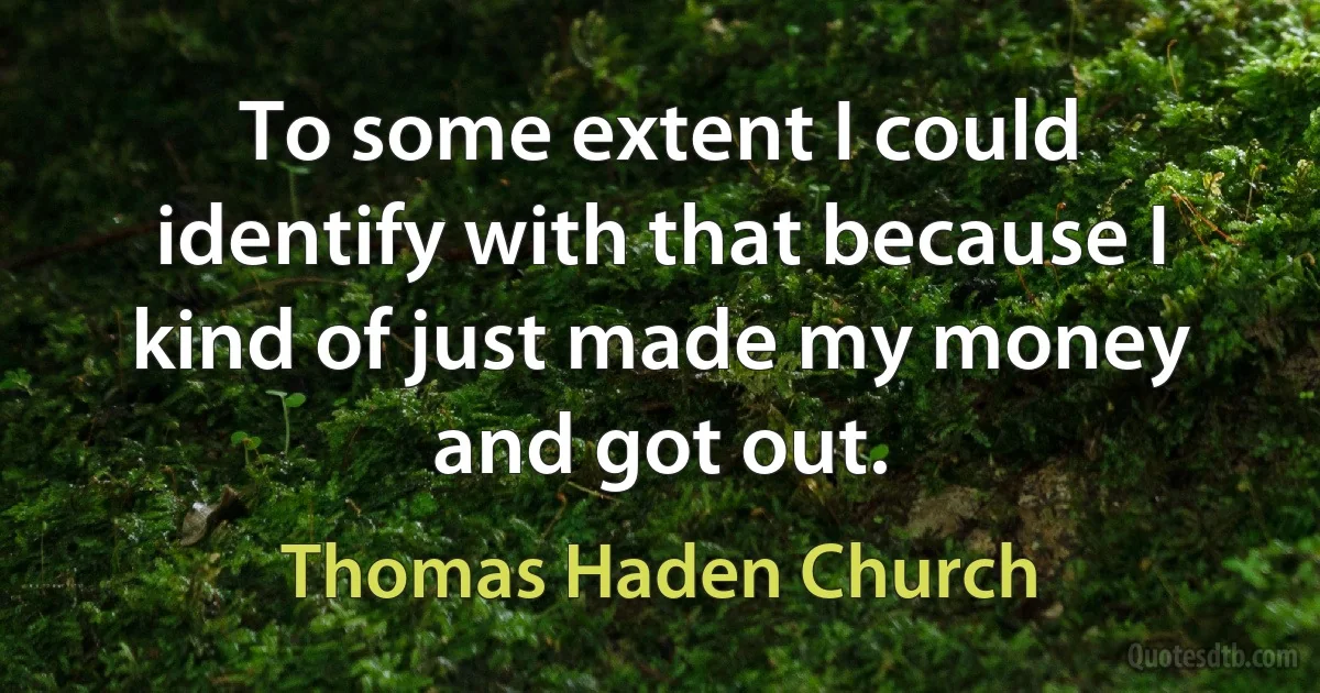 To some extent I could identify with that because I kind of just made my money and got out. (Thomas Haden Church)