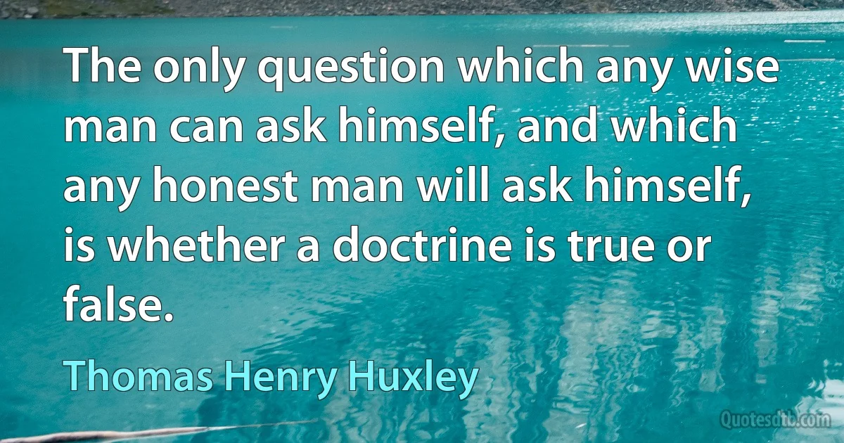 The only question which any wise man can ask himself, and which any honest man will ask himself, is whether a doctrine is true or false. (Thomas Henry Huxley)