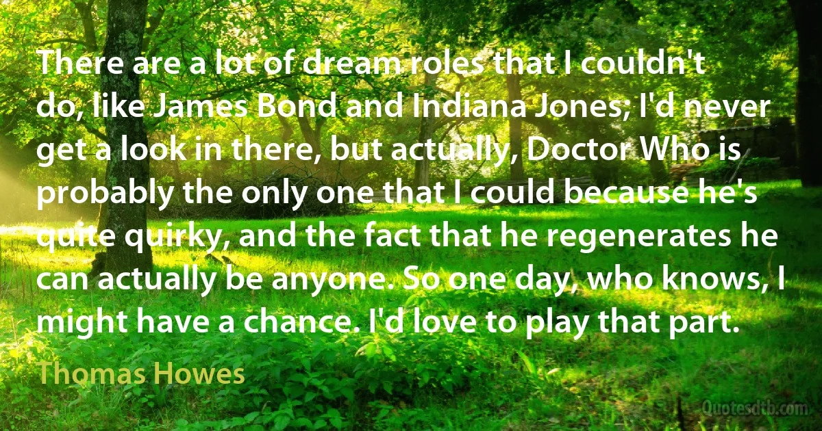 There are a lot of dream roles that I couldn't do, like James Bond and Indiana Jones; I'd never get a look in there, but actually, Doctor Who is probably the only one that I could because he's quite quirky, and the fact that he regenerates he can actually be anyone. So one day, who knows, I might have a chance. I'd love to play that part. (Thomas Howes)