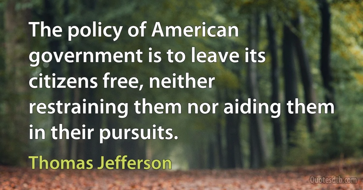 The policy of American government is to leave its citizens free, neither restraining them nor aiding them in their pursuits. (Thomas Jefferson)