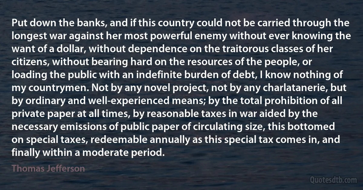 Put down the banks, and if this country could not be carried through the longest war against her most powerful enemy without ever knowing the want of a dollar, without dependence on the traitorous classes of her citizens, without bearing hard on the resources of the people, or loading the public with an indefinite burden of debt, I know nothing of my countrymen. Not by any novel project, not by any charlatanerie, but by ordinary and well-experienced means; by the total prohibition of all private paper at all times, by reasonable taxes in war aided by the necessary emissions of public paper of circulating size, this bottomed on special taxes, redeemable annually as this special tax comes in, and finally within a moderate period. (Thomas Jefferson)