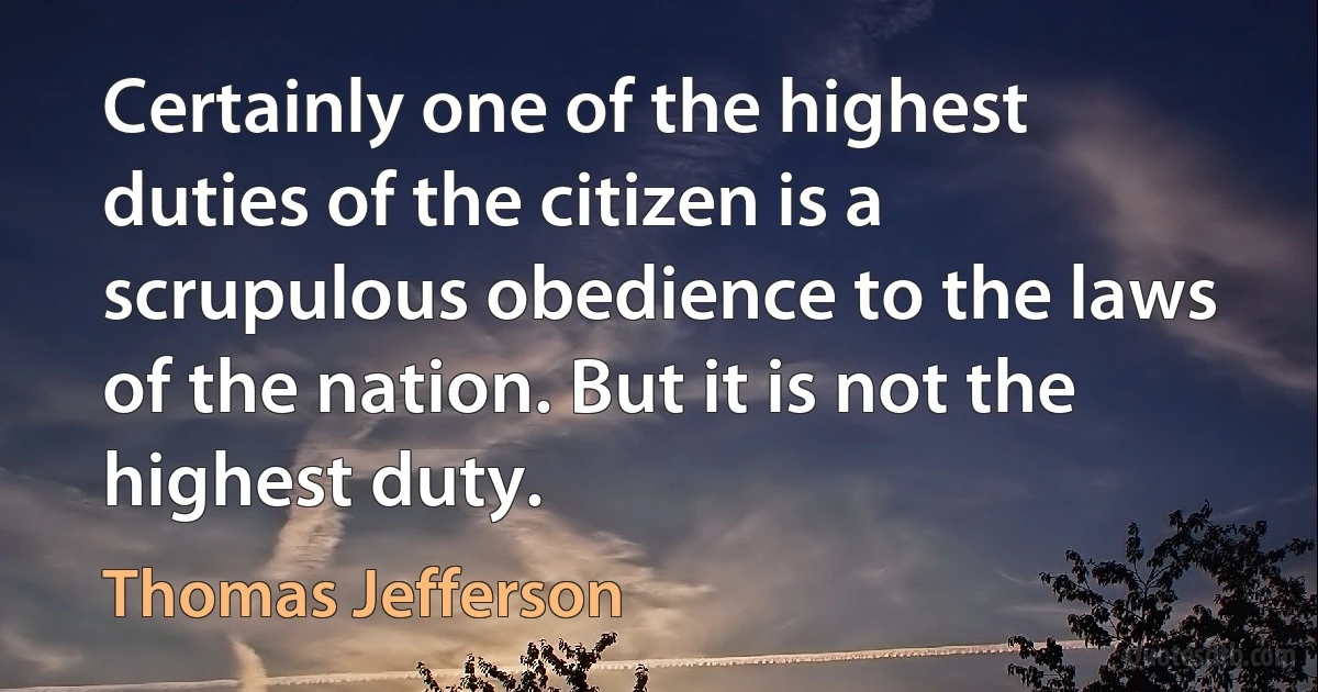 Certainly one of the highest duties of the citizen is a scrupulous obedience to the laws of the nation. But it is not the highest duty. (Thomas Jefferson)