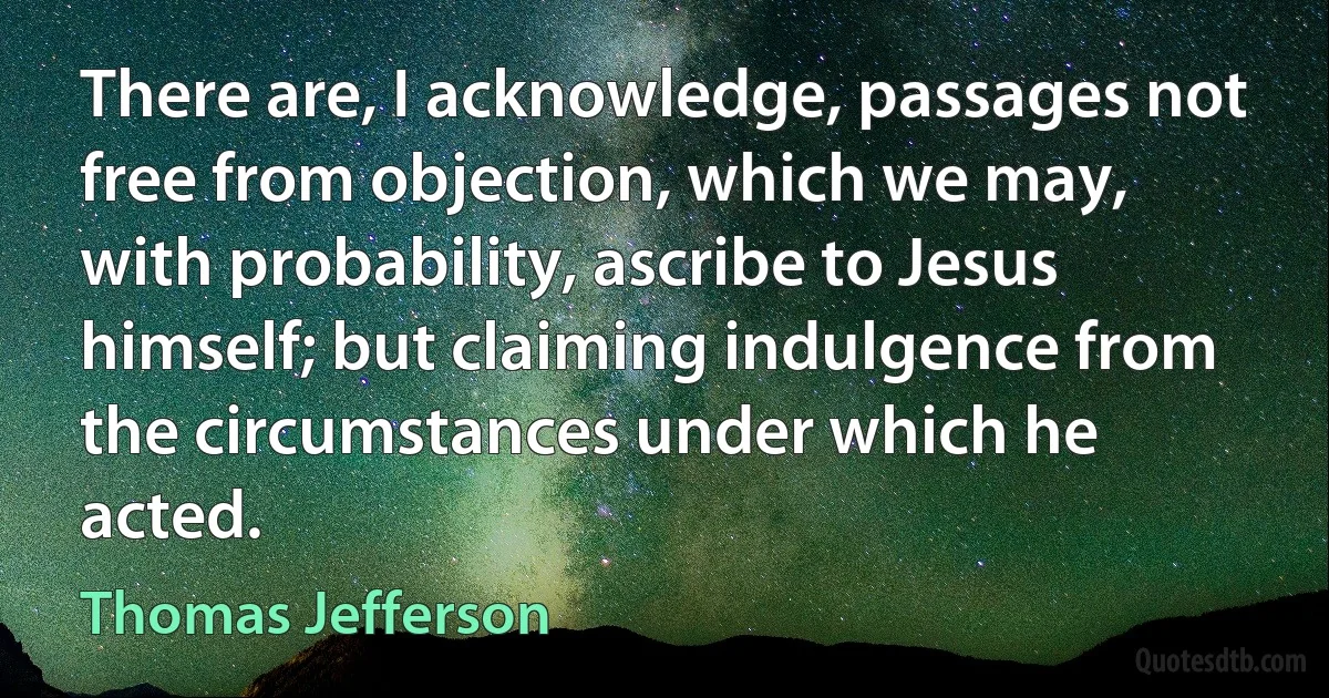 There are, I acknowledge, passages not free from objection, which we may, with probability, ascribe to Jesus himself; but claiming indulgence from the circumstances under which he acted. (Thomas Jefferson)