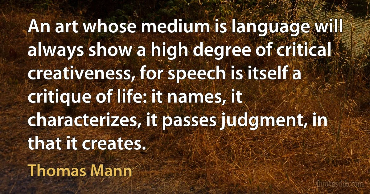 An art whose medium is language will always show a high degree of critical creativeness, for speech is itself a critique of life: it names, it characterizes, it passes judgment, in that it creates. (Thomas Mann)