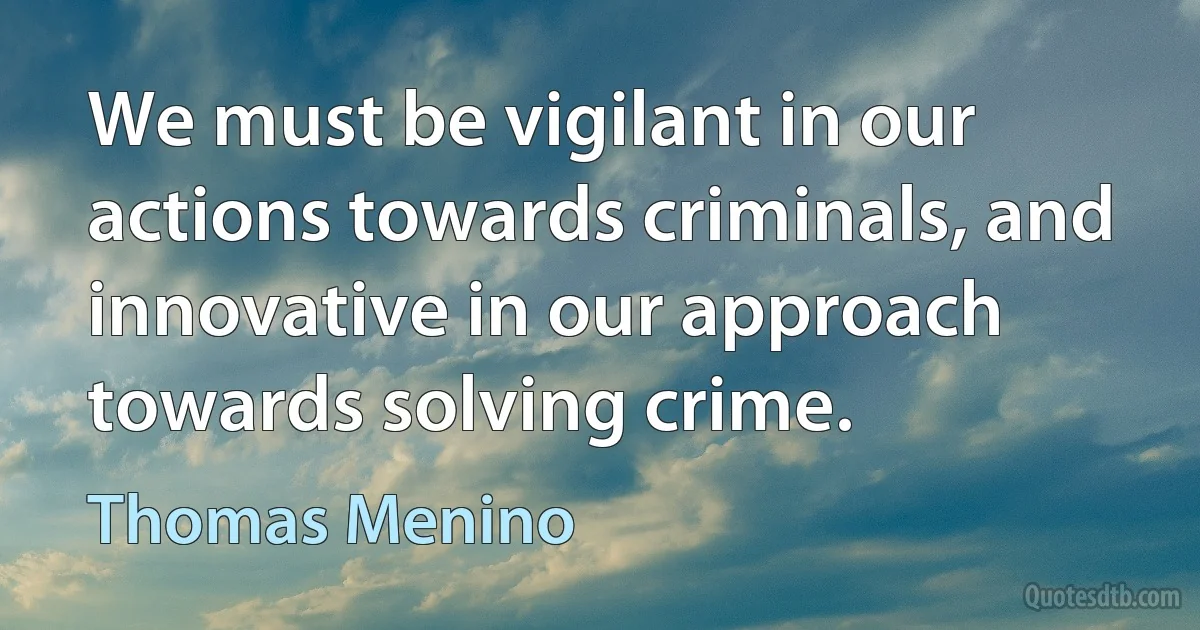 We must be vigilant in our actions towards criminals, and innovative in our approach towards solving crime. (Thomas Menino)