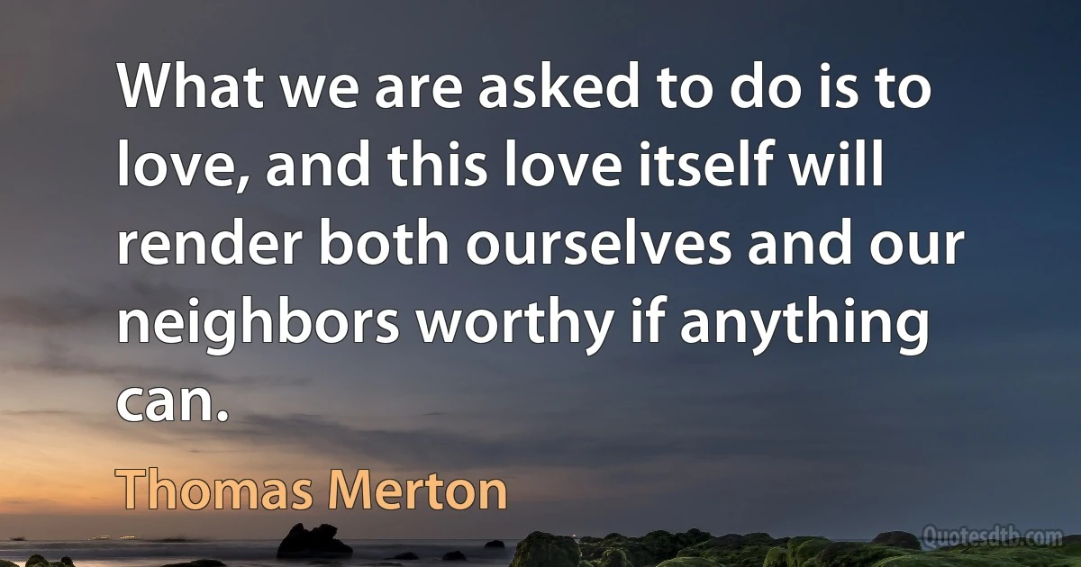 What we are asked to do is to love, and this love itself will render both ourselves and our neighbors worthy if anything can. (Thomas Merton)