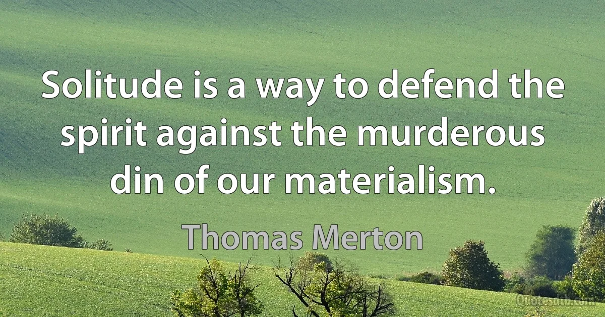 Solitude is a way to defend the spirit against the murderous din of our materialism. (Thomas Merton)