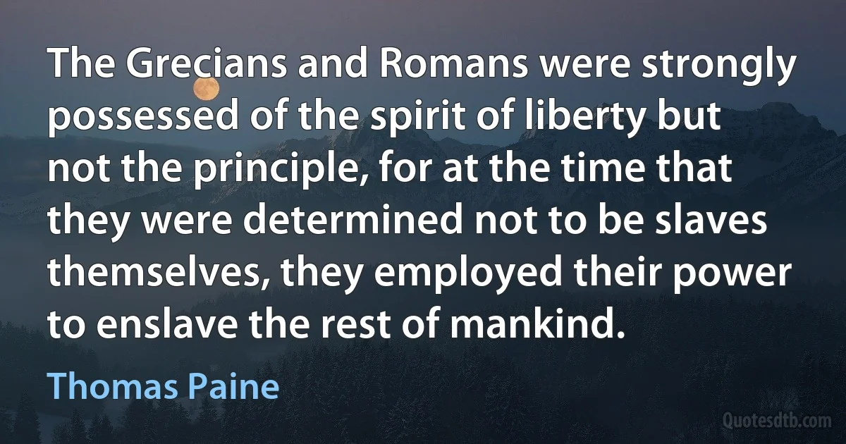 The Grecians and Romans were strongly possessed of the spirit of liberty but not the principle, for at the time that they were determined not to be slaves themselves, they employed their power to enslave the rest of mankind. (Thomas Paine)