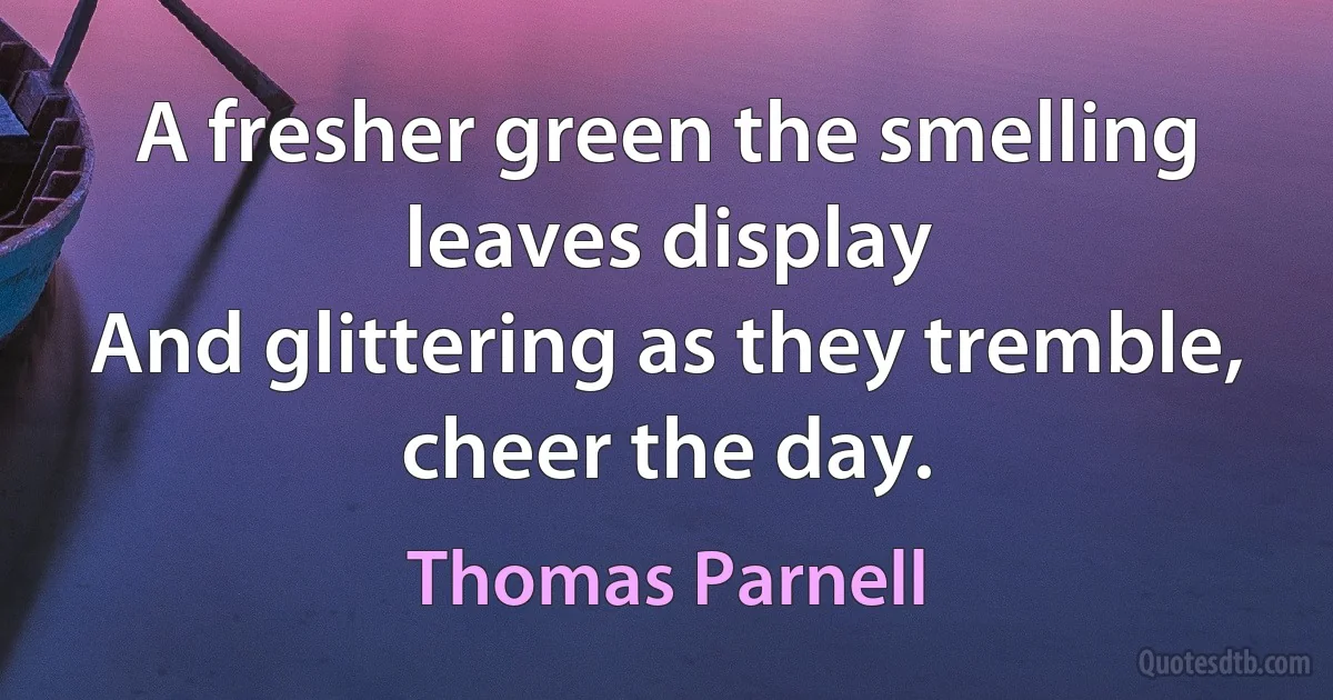 A fresher green the smelling leaves display
And glittering as they tremble, cheer the day. (Thomas Parnell)