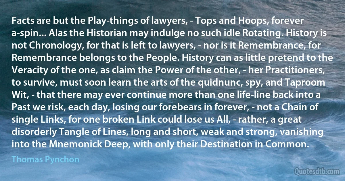 Facts are but the Play-things of lawyers, - Tops and Hoops, forever a-spin... Alas the Historian may indulge no such idle Rotating. History is not Chronology, for that is left to lawyers, - nor is it Remembrance, for Remembrance belongs to the People. History can as little pretend to the Veracity of the one, as claim the Power of the other, - her Practitioners, to survive, must soon learn the arts of the quidnunc, spy, and Taproom Wit, - that there may ever continue more than one life-line back into a Past we risk, each day, losing our forebears in forever, - not a Chain of single Links, for one broken Link could lose us All, - rather, a great disorderly Tangle of Lines, long and short, weak and strong, vanishing into the Mnemonick Deep, with only their Destination in Common. (Thomas Pynchon)