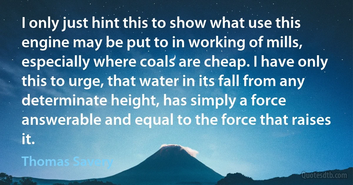 I only just hint this to show what use this engine may be put to in working of mills, especially where coals are cheap. I have only this to urge, that water in its fall from any determinate height, has simply a force answerable and equal to the force that raises it. (Thomas Savery)