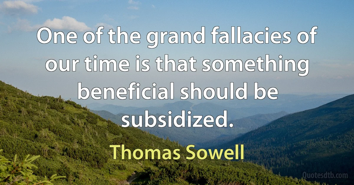 One of the grand fallacies of our time is that something beneficial should be subsidized. (Thomas Sowell)