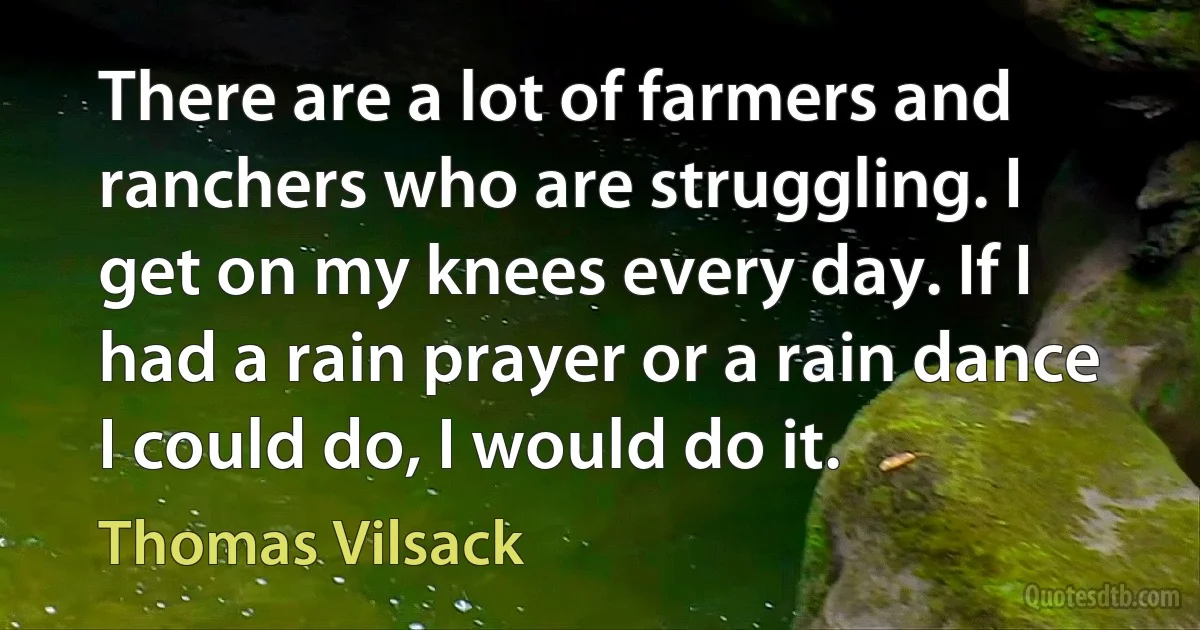 There are a lot of farmers and ranchers who are struggling. I get on my knees every day. If I had a rain prayer or a rain dance I could do, I would do it. (Thomas Vilsack)