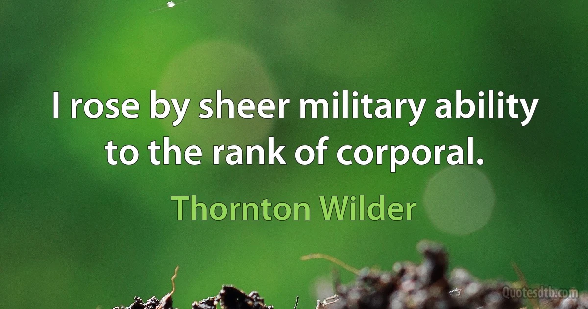 I rose by sheer military ability to the rank of corporal. (Thornton Wilder)