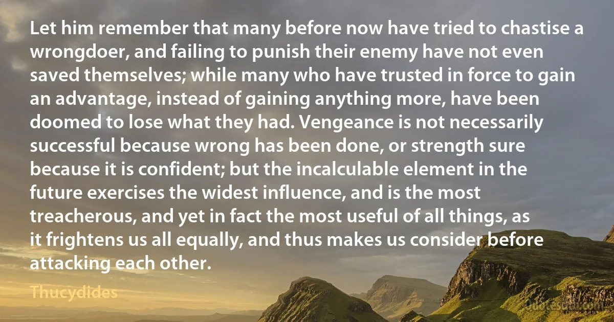 Let him remember that many before now have tried to chastise a wrongdoer, and failing to punish their enemy have not even saved themselves; while many who have trusted in force to gain an advantage, instead of gaining anything more, have been doomed to lose what they had. Vengeance is not necessarily successful because wrong has been done, or strength sure because it is confident; but the incalculable element in the future exercises the widest influence, and is the most treacherous, and yet in fact the most useful of all things, as it frightens us all equally, and thus makes us consider before attacking each other. (Thucydides)