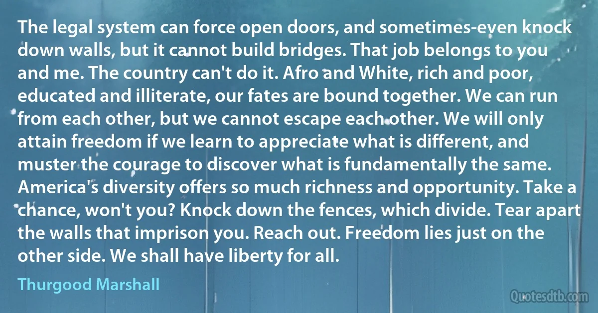 The legal system can force open doors, and sometimes-even knock down walls, but it cannot build bridges. That job belongs to you and me. The country can't do it. Afro and White, rich and poor, educated and illiterate, our fates are bound together. We can run from each other, but we cannot escape each other. We will only attain freedom if we learn to appreciate what is different, and muster the courage to discover what is fundamentally the same. America's diversity offers so much richness and opportunity. Take a chance, won't you? Knock down the fences, which divide. Tear apart the walls that imprison you. Reach out. Freedom lies just on the other side. We shall have liberty for all. (Thurgood Marshall)