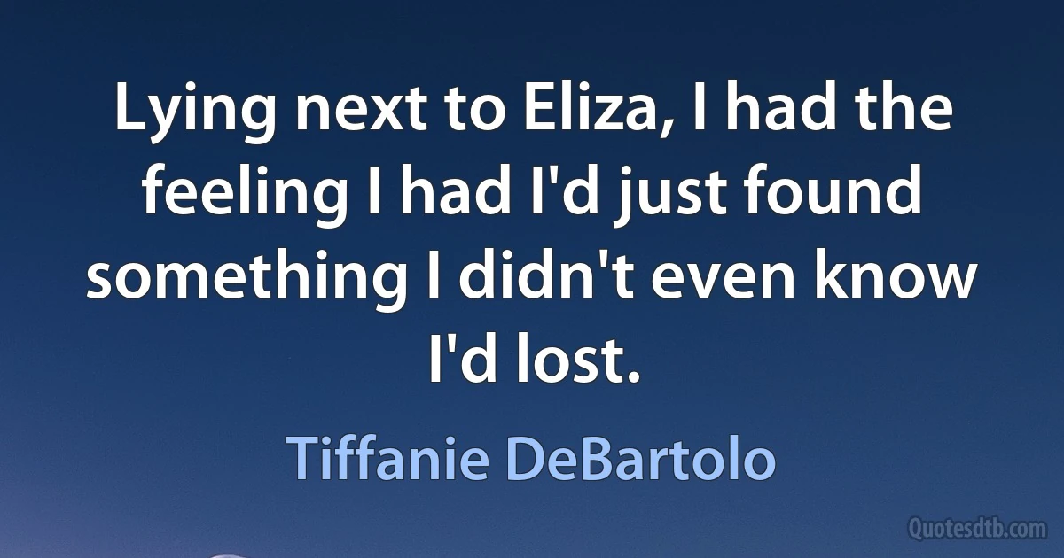 Lying next to Eliza, I had the feeling I had I'd just found something I didn't even know I'd lost. (Tiffanie DeBartolo)