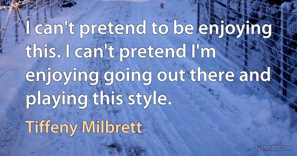 I can't pretend to be enjoying this. I can't pretend I'm enjoying going out there and playing this style. (Tiffeny Milbrett)