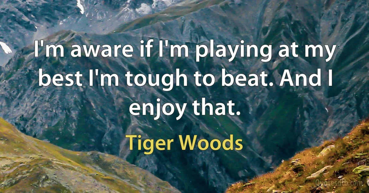 I'm aware if I'm playing at my best I'm tough to beat. And I enjoy that. (Tiger Woods)