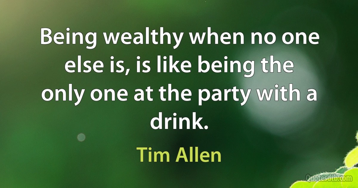 Being wealthy when no one else is, is like being the only one at the party with a drink. (Tim Allen)