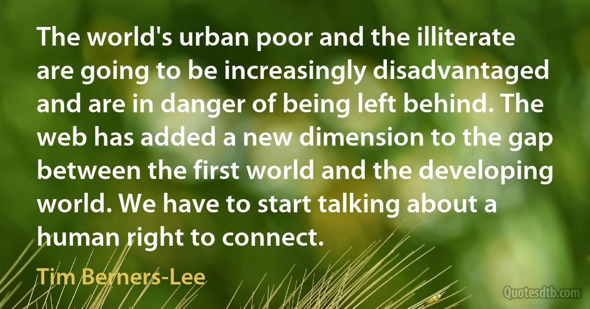 The world's urban poor and the illiterate are going to be increasingly disadvantaged and are in danger of being left behind. The web has added a new dimension to the gap between the first world and the developing world. We have to start talking about a human right to connect. (Tim Berners-Lee)