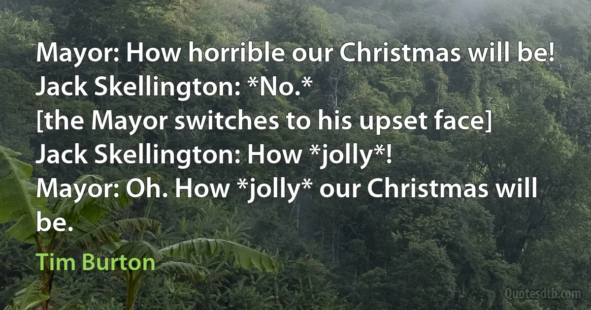 Mayor: How horrible our Christmas will be!
Jack Skellington: *No.*
[the Mayor switches to his upset face]
Jack Skellington: How *jolly*!
Mayor: Oh. How *jolly* our Christmas will be. (Tim Burton)