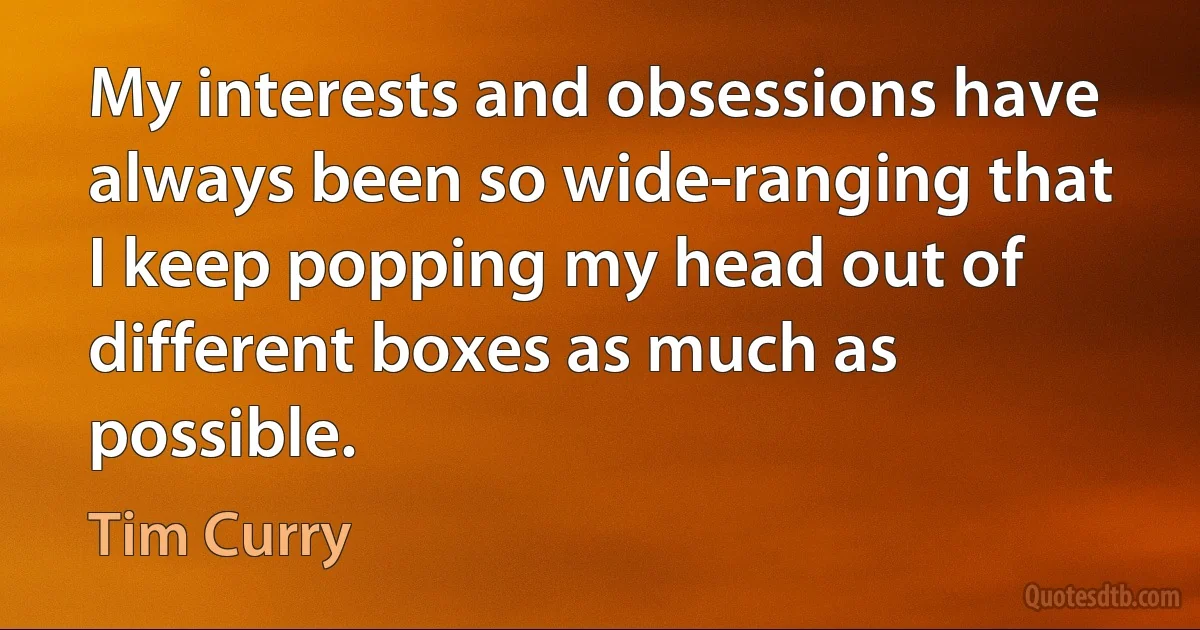 My interests and obsessions have always been so wide-ranging that I keep popping my head out of different boxes as much as possible. (Tim Curry)